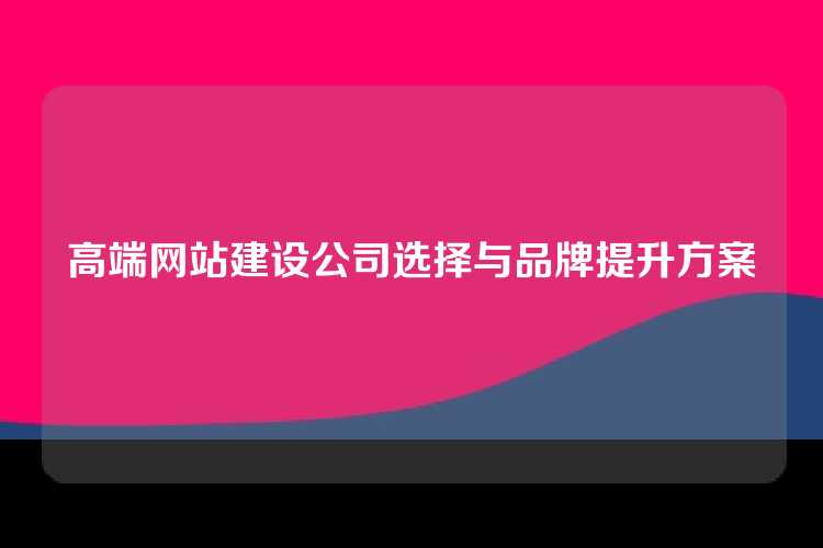 高端网站建设公司选择与品牌提升方案