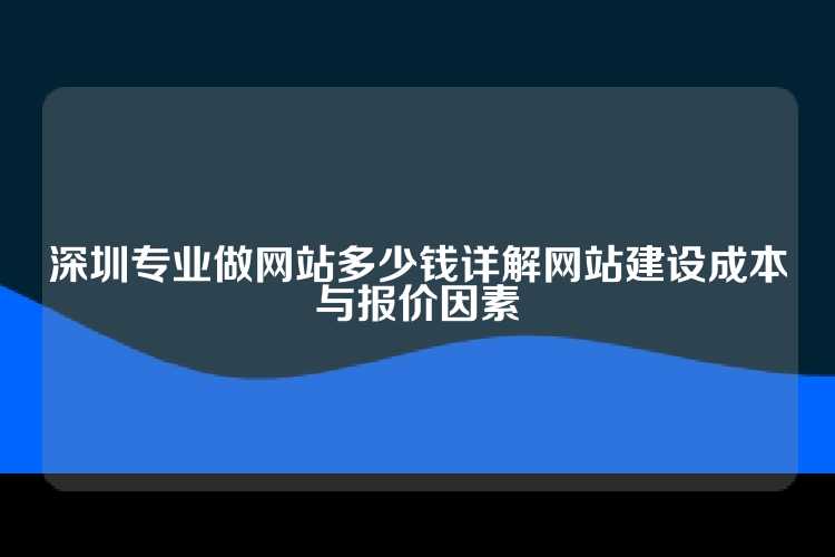 深圳专业做网站多少钱详解网站建设成本与报价因素