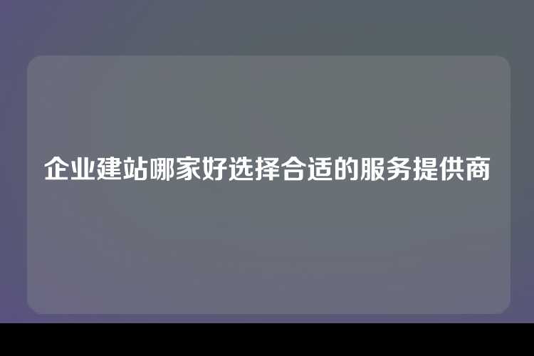 企业建站哪家好选择合适的服务提供商