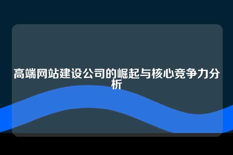 高端网站建设公司的崛起与核心竞争力分析