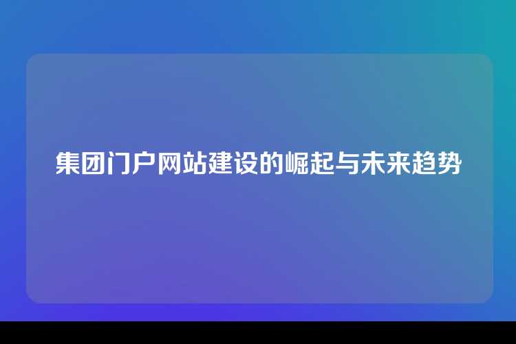 集团门户网站建设的崛起与未来趋势