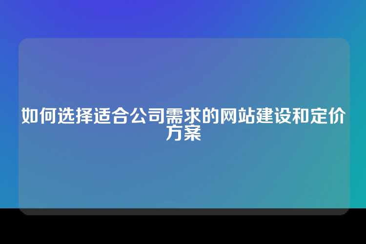 如何选择适合公司需求的网站建设和定价方案