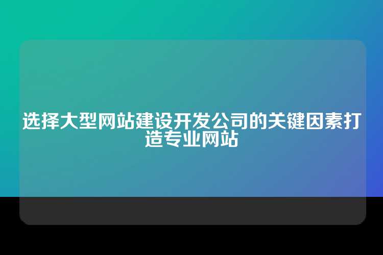 选择大型网站建设开发公司的关键因素打造专业网站