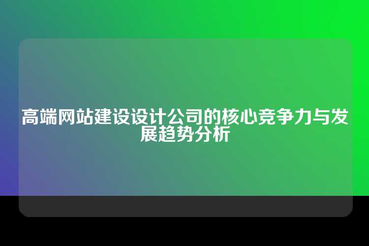 高端网站建设设计公司的核心竞争力与发展趋势分析