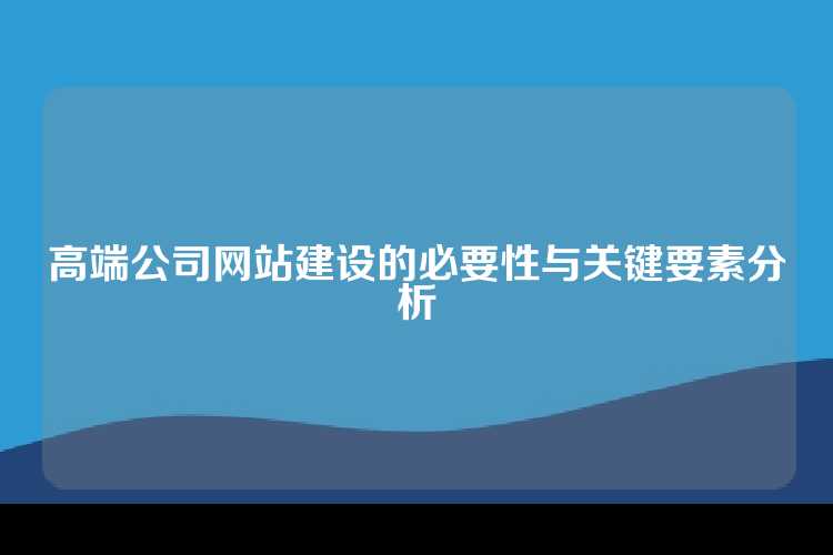 高端公司网站建设的必要性与关键要素分析