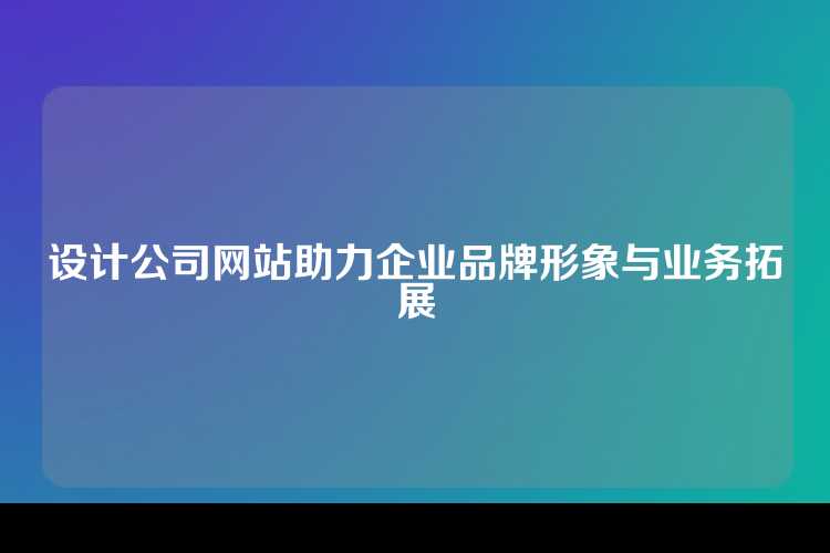设计公司网站助力企业品牌形象与业务拓展