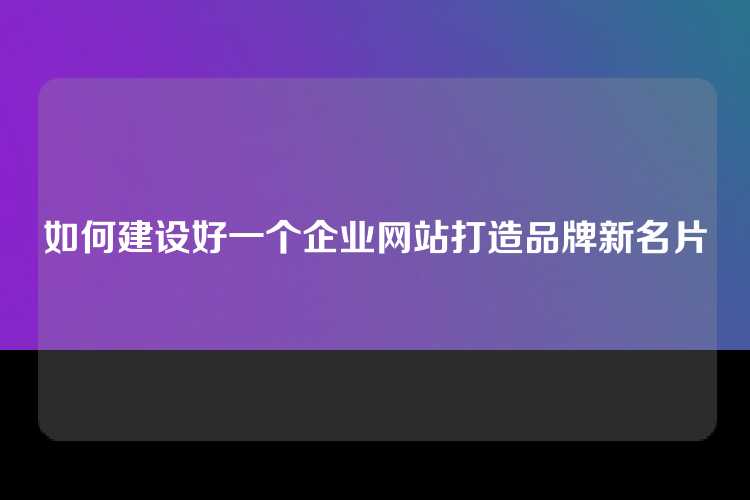 如何建设好一个企业网站打造品牌新名片