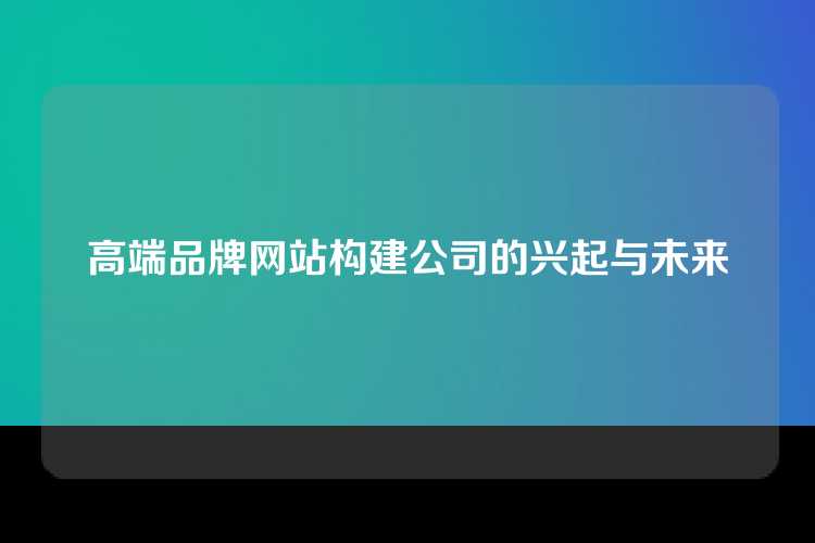 高端品牌网站构建公司的兴起与未来