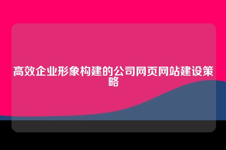 高效企业形象构建的公司网页网站建设策略