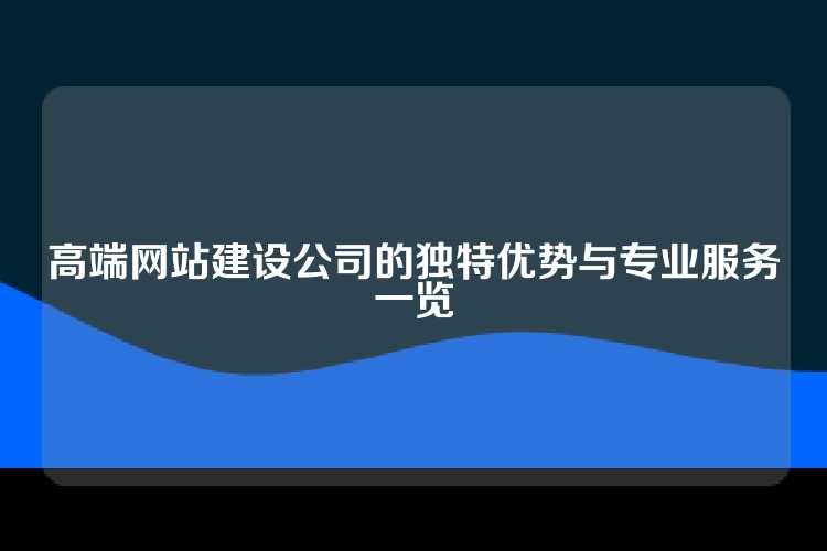 高端网站建设公司的独特优势与专业服务一览