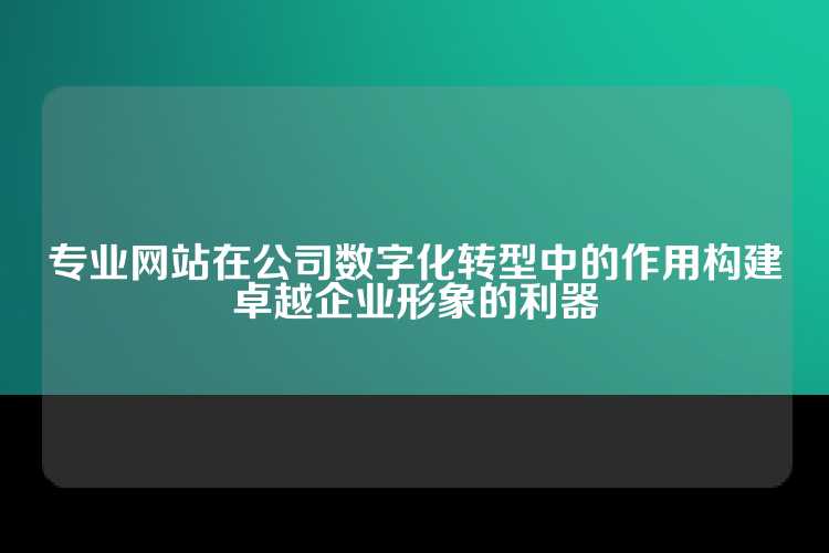 专业网站在公司数字化转型中的作用构建卓越企业形象的利器