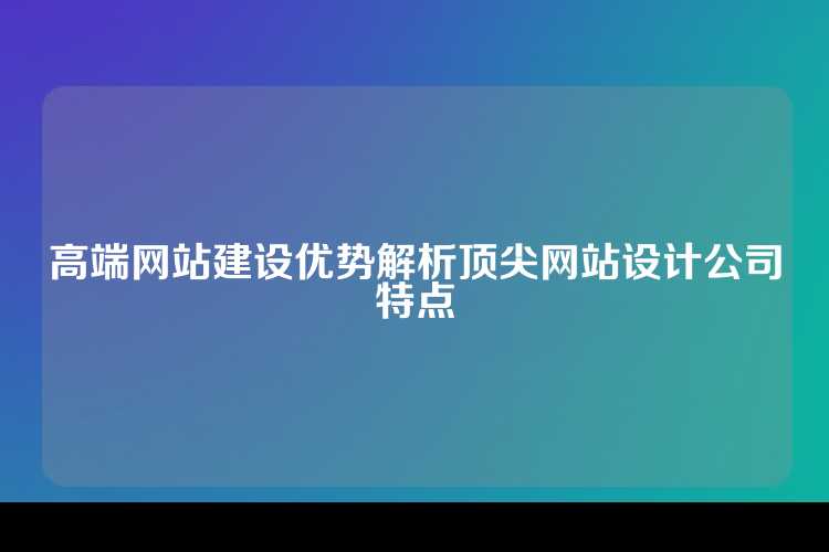 高端网站建设优势解析顶尖网站设计公司特点