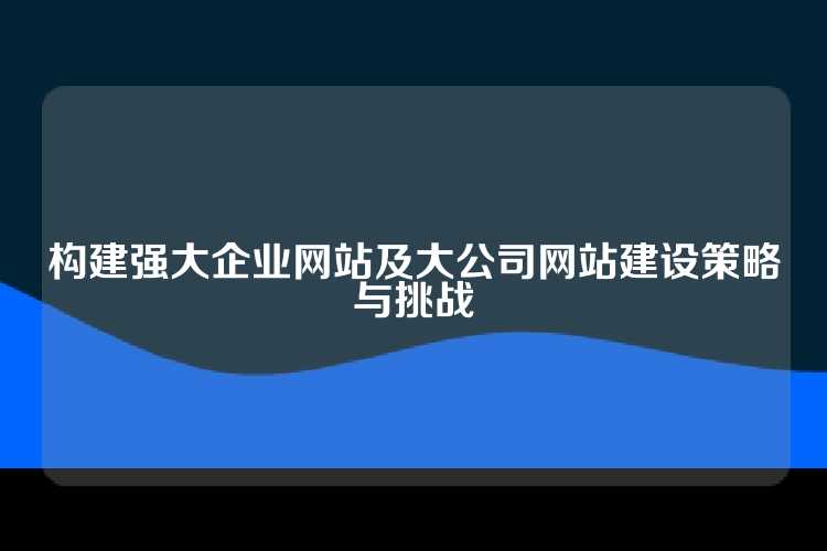 构建强大企业网站及大公司网站建设策略与挑战