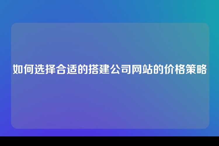 如何选择合适的搭建公司网站的价格策略