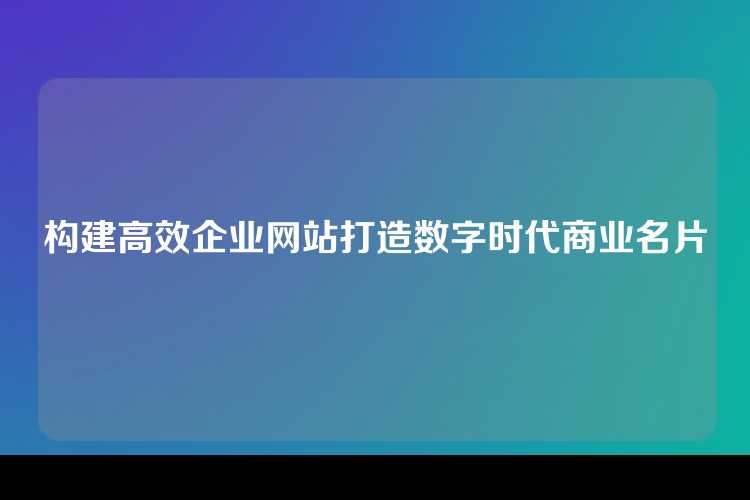 构建高效企业网站打造数字时代商业名片