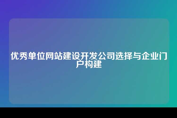优秀单位网站建设开发公司选择与企业门户构建