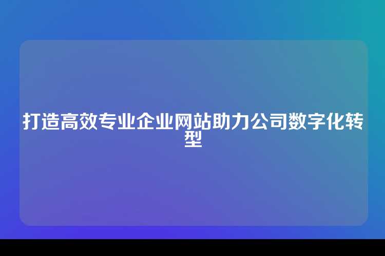 打造高效专业企业网站助力公司数字化转型
