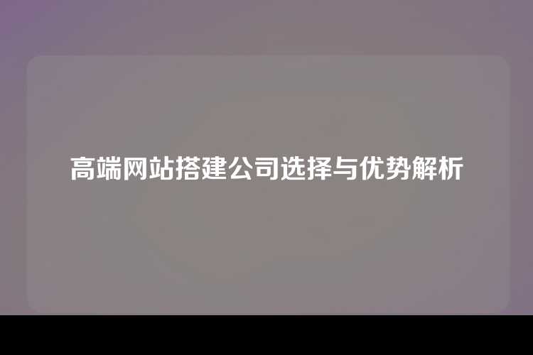 高端网站搭建公司选择与优势解析