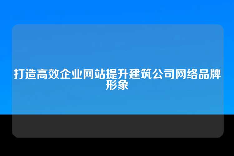 打造高效企业网站提升建筑公司网络品牌形象