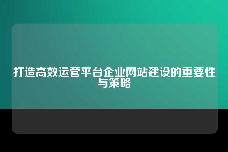 打造高效运营平台企业网站建设的重要性与策略