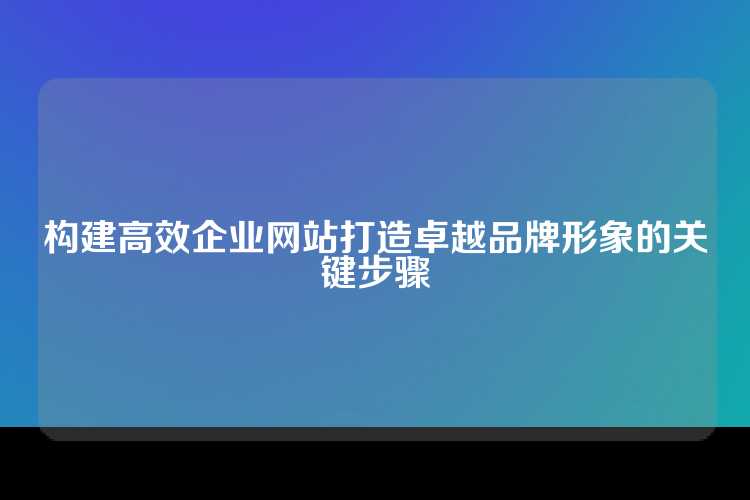 构建高效企业网站打造卓越品牌形象的关键步骤