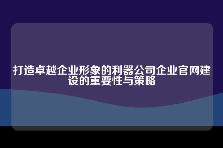 打造卓越企业形象的利器公司企业官网建设的重要性与策略