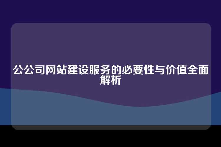 公公司网站建设服务的必要性与价值全面解析
