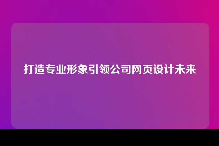 打造专业形象引领公司网页设计未来