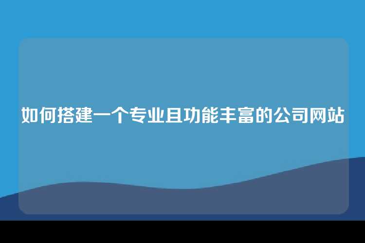 如何搭建一个专业且功能丰富的公司网站