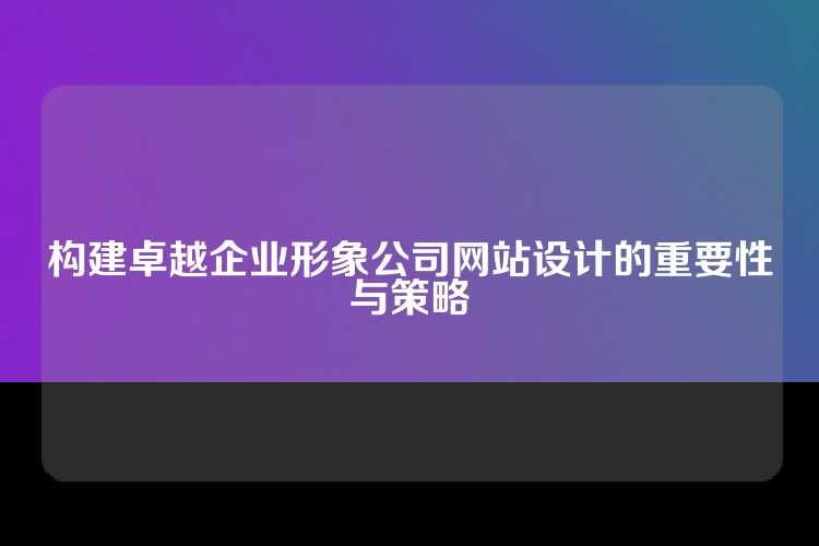 构建卓越企业形象公司网站设计的重要性与策略