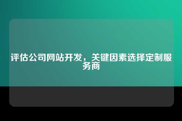 评估公司网站开发，关键因素选择定制服务商