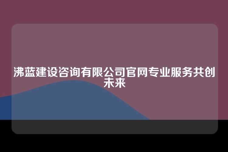 沸蓝建设咨询有限公司官网专业服务共创未来