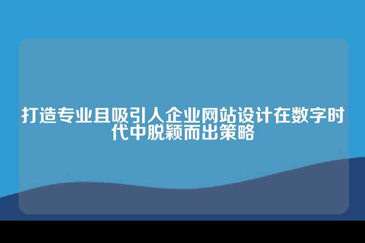 打造专业且吸引人企业网站设计在数字时代中脱颖而出策略
