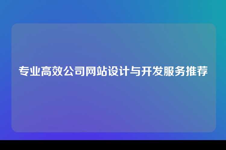 专业高效公司网站设计与开发服务推荐