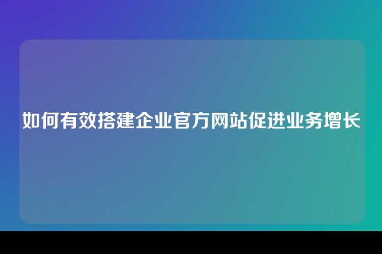 如何有效搭建企业官方网站促进业务增长