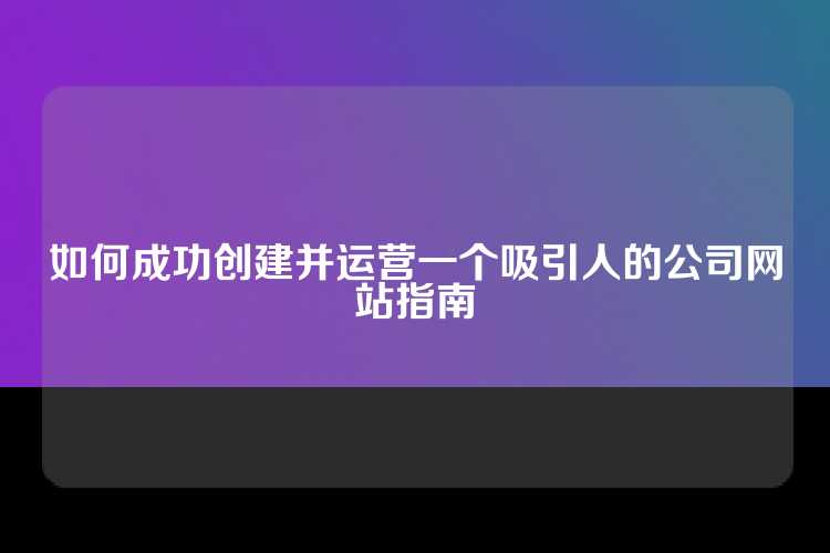 如何成功创建并运营一个吸引人的公司网站指南