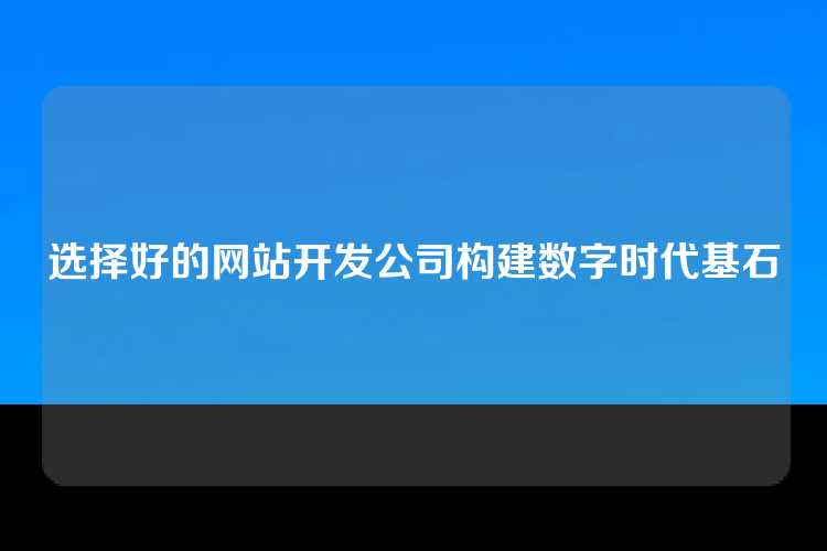 选择好的网站开发公司构建数字时代基石