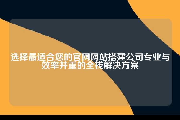 选择最适合您的官网网站搭建公司专业与效率并重的全栈解决方案