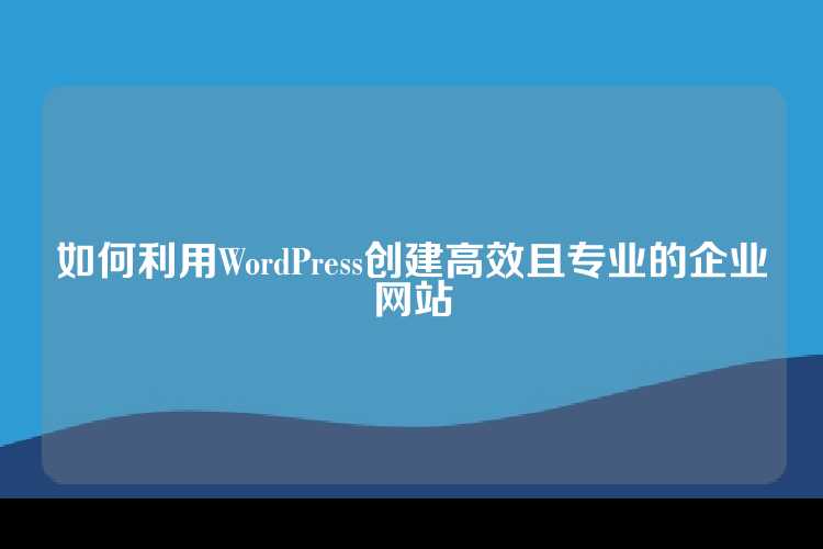 如何利用WordPress创建高效且专业的企业网站