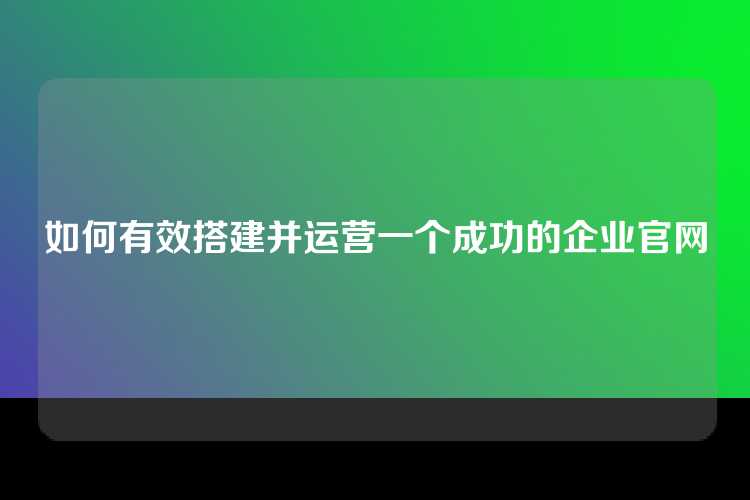 如何有效搭建并运营一个成功的企业官网