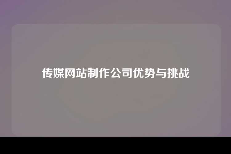 传媒网站制作公司优势与挑战