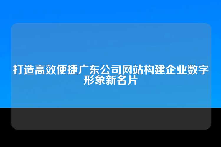 打造高效便捷广东公司网站构建企业数字形象新名片
