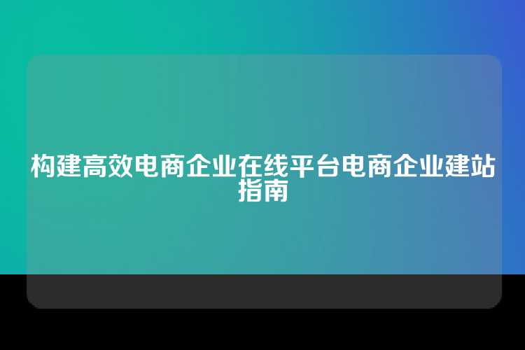 构建高效电商企业在线平台电商企业建站指南