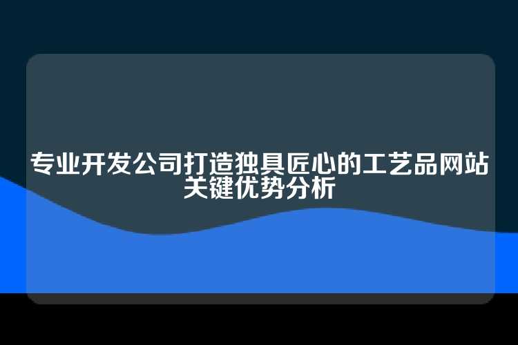 专业开发公司打造独具匠心的工艺品网站关键优势分析