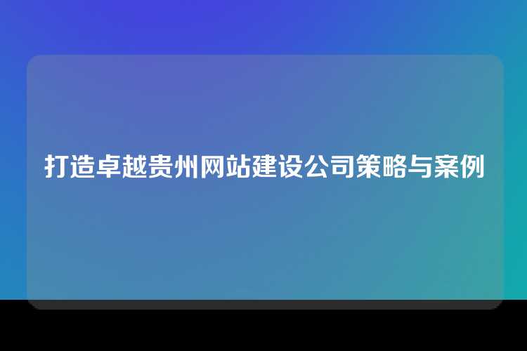 打造卓越贵州网站建设公司策略与案例