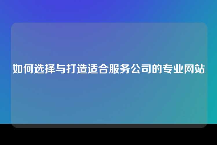 如何选择与打造适合服务公司的专业网站