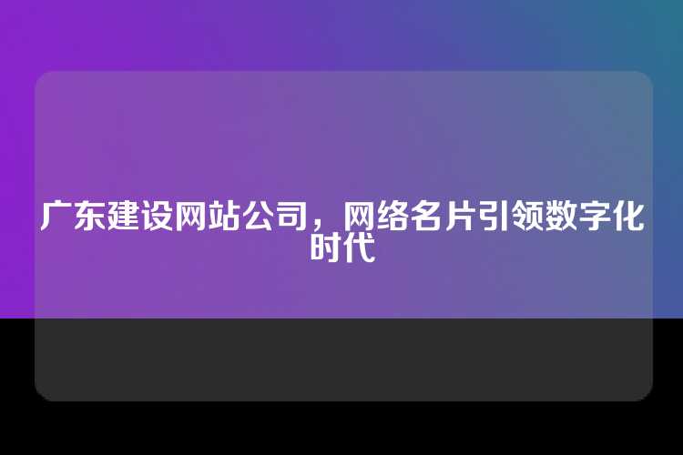 广东建设网站公司，网络名片引领数字化时代