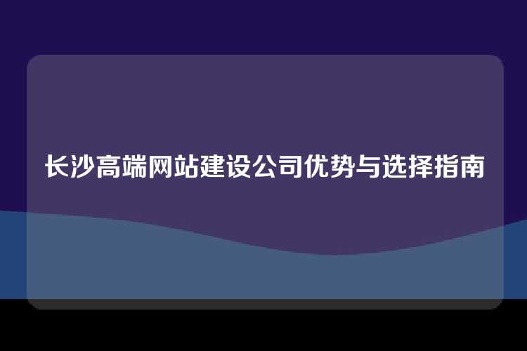 长沙高端网站建设公司优势与选择指南