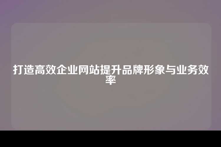 打造高效企业网站提升品牌形象与业务效率