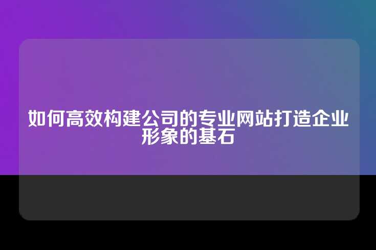 如何高效构建公司的专业网站打造企业形象的基石